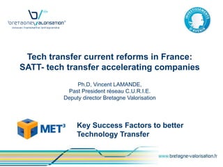 Tech transfer current reforms in France:
SATT- tech transfer accelerating companies
               Ph.D, Vincent LAMANDE,
           Past President réseau C.U.R.I.E.
          Deputy director Bretagne Valorisation




               Key Success Factors to better
               Technology Transfer
 