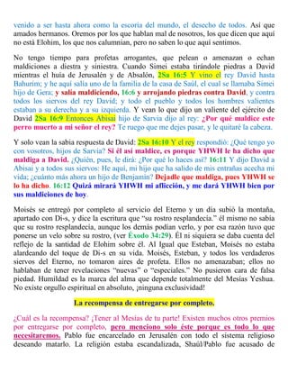 venido a ser hasta ahora como la escoria del mundo, el desecho de todos. Así que
amados hermanos. Oremos por los que hablan mal de nosotros, los que dicen que aquí
no está Elohim, los que nos calumnian, pero no saben lo que aquí sentimos.
No tengo tiempo para profetas arrogantes, que pelean o amenazan o echan
maldiciones a diestra y siniestra. Cuando Simei estaba tirándole piedras a David
mientras el huía de Jerusalén y de Absalón, 2Sa 16:5 Y vino el rey David hasta
Bahurim; y he aquí salía uno de la familia de la casa de Saúl, el cual se llamaba Simei
hijo de Gera; y salía maldiciendo, 16:6 y arrojando piedras contra David, y contra
todos los siervos del rey David; y todo el pueblo y todos los hombres valientes
estaban a su derecha y a su izquierda. Y vean lo que dijo un valiente del ejército de
David 2Sa 16:9 Entonces Abisai hijo de Sarvia dijo al rey: ¿Por qué maldice este
perro muerto a mi señor el rey? Te ruego que me dejes pasar, y le quitaré la cabeza.
Y solo vean la sabia respuesta de David: 2Sa 16:10 Y el rey respondió: ¿Qué tengo yo
con vosotros, hijos de Sarvia? Si él así maldice, es porque YHWH le ha dicho que
maldiga a David. ¿Quién, pues, le dirá: ¿Por qué lo haces así? 16:11 Y dijo David a
Abisai y a todos sus siervos: He aquí, mi hijo que ha salido de mis entrañas acecha mi
vida; ¿cuánto más ahora un hijo de Benjamín? Dejadle que maldiga, pues YHWH se
lo ha dicho. 16:12 Quizá mirará YHWH mi aflicción, y me dará YHWH bien por
sus maldiciones de hoy.
Moisés se entregó por completo al servicio del Eterno y un día subió la montaña,
apartado con Di-s, y dice la escritura que “su rostro resplandecía.” él mismo no sabía
que su rostro resplandecía, aunque los demás podían verlo, y por esa razón tuvo que
ponerse un velo sobre su rostro, (ver Éxodo 34:29). Él ni siquiera se daba cuenta del
reflejo de la santidad de Elohim sobre él. Al Igual que Esteban, Moisés no estaba
alardeando del toque de Di-s en su vida. Moisés, Esteban, y todos los verdaderos
siervos del Eterno, no tomaron aires de profeta. Ellos no amenazaban; ellos no
hablaban de tener revelaciones “nuevas” o “especiales.” No pusieron cara de falsa
piedad. Humildad es la marca del alma que depende totalmente del Mesías Yeshua.
No existe orgullo espiritual en absoluto, ¡ninguna exclusividad!
La recompensa de entregarse por completo.
¿Cuál es la recompensa? ¡Tener al Mesías de tu parte! Existen muchos otros premios
por entregarse por completo, pero menciono solo éste porque es todo lo que
necesitaremos. Pablo fue encarcelado en Jerusalén con todo el sistema religioso
deseando matarlo. La religión estaba escandalizada, Shaúl/Pablo fue acusado de
 