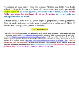 “contaminar el lugar santo” Hasta los soldados “temían que Pablo fuera hecho
pedazos;” así que lo llevaron a la fuerza y lo encarcelaron, pero vea lo que sucedió:
Hechos 23:11 “Y la noche siguiente, presentándosele el Señor, le dijo: Animo,
Pablo; que como has testificado de mí en Jerusalén, así es necesario que
testifiques también en Roma.”
El Señor mismo le habló a Pablo - ¡no un ángel! Y qué palabra: ¡Animo! ¡Viene más!
¡Pero tú puedes enfrentar cualquier cosa y a cualquiera si sabes que el Elyón (El
Altísimo) está contigo y es Él, el que te da animo!
TEFILA=ORACION
Copyright © 2007-2019 congregación Beit Meshobeb (Casa de Restauración). Invitamos a nuestros lectores a visitar
y recomendar nuestro sitio, www.restaurandovidas.net también nos puede visitar en nuestro canal de YouTube, y
recomiéndelo http://www.youtube.com/user/jos1mar1?feature=mhee donde hay muchos artículos, videos, películas,
estudios y parashót gratuitas. También puede escuchar todas nuestras enseñanzas en audio y descargarlas de manera
gratuita en el siguiente enlace: http://www.ivoox.com/podcast-restaurando-vidas_sq_f140886_1.html Todos los
derechos de autor NO reservados. Si usted desea suscribirse o des-suscribirse de los estudios semanales,
mándenos un email a la siguiente dirección restaurandovidas7@yahoo.com ¡Muchas gracias por permitirnos
ser parte de usted! TE INVITAMOS A UNIRTE A LA RESTAURACIÓN
 
