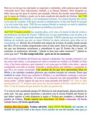Pero en vez de que tus amistades se regocijen o entiendan, ¡ellos piensan que te estás
volviendo loco! Eres ridiculizado, mofado, y te llaman fanático. Pero tranquilo ya
hubo otros que les paso lo mismo, por ejemplo, Moisés fue tocado maravillosamente
por la mano de Elohim y pudo ver la dura condición del pueblo de Elohim: Act 7:20
En ese tiempo nació Moshé, y era sumamente hermoso. Lo criaron durante tres meses
en la casa de su padre, 7:21 pero cuando lo abandonaron, la hija del Paroh lo recogió
y lo crió como hijo suyo. 7:22 De esa manera Moshé se instruyó en toda la sabiduría
de los mitsritas, y llegó a ser poderoso en palabra y en acción.
Act 7:23 “Cuando cumplió los cuarenta años, se le vino a la mente la idea de visitar a
sus hermanos, los hijos de Yisrael. 7:24 En eso vio que maltrataban a uno de ellos y lo
defendió, y vengó al agraviado matando al mitsrita. 7:25 Él suponía que sus hermanos
habrían de entender que por su mano Elohim les daría salvación, pero ellos no lo
entendieron así. Moisés fue el hombre más manso de la tierra; él estaba siendo tocado
por Di-s. Él no se estaba comportando como el más santo. Pero lo que Moisés quería,
era que sus hermanos escucharan y entendieran lo que El Eterno iba a hacer. Al
contrario, lo rechazaron, diciendo, “¿Quién te hizo juez sobre nosotros?” “¿Quién te
crees que eres?” Un día comprenderían - pero no en ese momento.
Solo cuando el Espíritu del Eterno me empezó a despertar, fue cuando comencé a ver
las cosas más claras, y me propuse en serio a caminar en verdad y la Palabra se hizo
viva, y fue hasta entonces, que comencé a ver cosas que no había visto antes - quería
compartirlo con todo el mundo. Llamaba a predicadores por teléfono y compartía lo
que Di-s me estaba mostrando. Con muchos de los que tuve oportunidad abría mi
Biblia y les señalaba verdades gloriosas que estaban tocando mi corazón. Pensé que
también lo veían. Pensé que amarían la Palabra y se arrodillarían conmigo a orar por
un nuevo toque del Altísimo. Al contrario, la mayoría tan sólo pestañeaban. Decían
cosas como: “¿Estás seguro de que no te estas pasando del límite?” O, “Eso es algo
pesado para mí.” Y mientras más cosas me fue mostrando el Eterno, menos los veía a
ellos. Y me di cuantas de que muchos de ellos no querían oír.
Y si esto te está sucediendo porque El Altísimo te está despertando, déjame decirte no
estás solo. Así que, quiero mostrarte y advertirte con la misma Palabra del Eterno lo
que debes esperar si estás dispuesto a seguir a Yeshua por completo y obedecer la
palabra de Elohim. Puedes esperar tres reacciones: (1) Serás rechazado. (2) Serás
echado fuera. (3) Serás apedreado.
SERÁS RECHAZADO. Yeshua advirtió: Juan 15:19 “Si fueran del mundo, el
mundo los querría como a los suyos. Pero ustedes no son del mundo, sino que yo
 