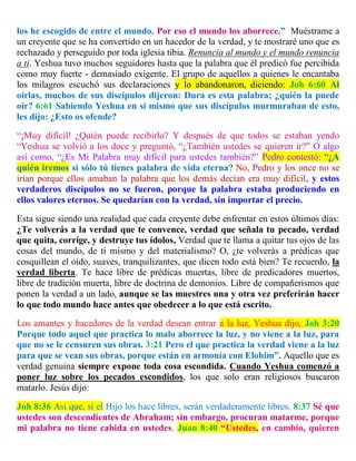 los he escogido de entre el mundo. Por eso el mundo los aborrece.” Muéstrame a
un creyente que se ha convertido en un hacedor de la verdad, y te mostraré uno que es
rechazado y perseguido por toda iglesia tibia. Renuncia al mundo y el mundo renuncia
a ti. Yeshua tuvo muchos seguidores hasta que la palabra que él predicó fue percibida
como muy fuerte - demasiado exigente. El grupo de aquellos a quienes le encantaba
los milagros escuchó sus declaraciones y lo abandonaron, diciendo: Joh 6:60 Al
oírlas, muchos de sus discípulos dijeron: Dura es esta palabra; ¿quién la puede
oír? 6:61 Sabiendo Yeshua en sí mismo que sus discípulos murmuraban de esto,
les dijo: ¿Esto os ofende?
“¡Muy difícil! ¿Quién puede recibirlo? Y después de que todos se estaban yendo
“Yeshua se volvió a los doce y preguntó, “¿También ustedes se quieren ir?” O algo
así como, “¿Es Mi Palabra muy difícil para ustedes también?” Pedro contestó: “¿A
quién iremos si sólo tú tienes palabra de vida eterna? No, Pedro y los once no se
irían porque ellos amaban la palabra que los demás decían era muy difícil, y estos
verdaderos discípulos no se fueron, porque la palabra estaba produciendo en
ellos valores eternos. Se quedarían con la verdad, sin importar el precio.
Esta sigue siendo una realidad que cada creyente debe enfrentar en estos últimos días:
¿Te volverás a la verdad que te convence, verdad que señala tu pecado, verdad
que quita, corrige, y destruye tus ídolos, Verdad que te llama a quitar tus ojos de las
cosas del mundo, de ti mismo y del materialismo? O, ¿te volverás a prédicas que
cosquillean el oído, suaves, tranquilizantes, que dicen todo está bien? Te recuerdo, la
verdad liberta. Te hace libre de prédicas muertas, libre de predicadores muertos,
libre de tradición muerta, libre de doctrina de demonios. Libre de compañerismos que
ponen la verdad a un lado, aunque se las muestres una y otra vez preferirán hacer
lo que todo mundo hace antes que obedecer a lo que está escrito.
Los amantes y hacedores de la verdad desean entrar a la luz, Yeshua dijo, Joh 3:20
Porque todo aquel que practica lo malo aborrece la luz, y no viene a la luz, para
que no se le censuren sus obras. 3:21 Pero el que practica la verdad viene a la luz
para que se vean sus obras, porque están en armonía con Elohim”. Aquello que es
verdad genuina siempre expone toda cosa escondida. Cuando Yeshua comenzó a
poner luz sobre los pecados escondidos, los que solo eran religiosos buscaron
matarlo. Jesús dijo:
Joh 8:36 Así que, si el Hijo los hace libres, serán verdaderamente libres. 8:37 Sé que
ustedes son descendientes de Abraham; sin embargo, procuran matarme, porque
mi palabra no tiene cabida en ustedes. Juan 8:40 “Ustedes, en cambio, quieren
 