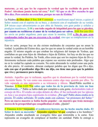 matarme, ¡a mí, que les he expuesto la verdad que he recibido de parte del
Padre! Abraham jamás haría tal cosa.” 8:47 “El que es de Di-s escucha lo que
Di-s dice. Pero ustedes no escuchan, porque no son de Elohim.”
La Palabra de Dios dice: 2 Tes. 2:8 Y entonces se manifestará aquel inicuo, a quien el
Señor matará con el espíritu de su boca, y destruirá con el resplandor de su venida;
2:9 inicuo cuyo advenimiento es por obra de Satanás, con gran poder y señales y
prodigios mentirosos, 2:10 y con todo engaño de iniquidad para los que se pierden,
por cuanto no recibieron el amor de la verdad para ser salvos. 2:11 Por esto Di-s
les envía un poder engañoso, para que crean la mentira, 2:12 a fin de que sean
condenados todos los que no creyeron a la verdad, sino que se complacieron en la
injusticia.
Esto es serio, porque hoy en día existen multitudes de creyentes que no aman la
verdad. La palabra del Eterno dice, que los que no aman la verdad están en un horrible
engaño. El mismo engaño en que estaban los religiosos del tiempo de Yeshua, que
confiaban en que eran hijos de Abraham e hijos de Elohim. Así hoy en día los que no
aman la verdad, Su Palabra, Su Toráh, ellos creen que son los mejores hijos de Di-s y
ferozmente rechazan cada palabra que expone sus secretos más profundos. Algo que
no es la verdad ha captado su corazón. No están abrazando la verdad como una perla
de alto precio. Al contrario, abrazan cualquier palabra que les digan que Di-s dijo,
solo con que el predicador diga Di-s me dijo, eso tiene mas peso que la palabra
que vive y permanece para siempre.
Anótalo. Aquellos que te rechazan, aquellos que te abandonan por la verdad tienen
una razón fuerte. Te ven como una amenaza contra algo muy querido por ellos. Tu
vida separada es una reprensión a su tolerancia y tibieza. Shaúl/Pablo escribió a
Timoteo: 2 Tim 1:15 “Ya sabes que todos los de la provincia de Asia me han
abandonado…” Pablo se había dado por completo a esta gente, declarándoles todo el
consejo de Di-s. Él estaba sin culpa delante de ellos; él fue rechazado por las iglesias
en Asia y sus propios hijos espirituales lo evitaban. ¿Por qué? Pablo ahora estaba en la
prisión. Él estaba sufriendo. Él estaba atado con cadenas; “un prisionero del Señor.”
Pero un nuevo maestro se había hecho popular - un maestro que traía mensajes
acerca de la prosperidad que cosquilleaban el oído. ¿Quién?
2 Timoteo 4:14 “Alejandro el (calderero) herrero me ha hecho mucho daño. El
Señor le dará su merecido.” Alejandro significa “el que complace a los hombres.”
Alejandro estaba enseñando un evangelio falso que ministraba a la carne. Esto
representa un evangelio de complacer al hombre sin santidad. Pablo lo entregó a
 