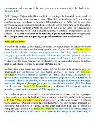 satanás para la destrucción de la carne para que aprendieran a dejar la blasfemia (1
Timoteo 1:20).
Pablo dijo que Alejandro he Himeneo hicieron naufragar la fe verdadera excusando el
pecado; no tenían una conciencia pura. Ellos hicieron naufragar la fe a través de
enseñanzas que complacen al hombre. Ellos rechazaron a Pablo por lo que ellos
percibían era una pérdida de libertad en él. Ellos lo vieron como falta de fe. Para ellos,
era el diablo que mantenía a Pablo prisionero. Si Pablo es tan santo - si él predica que
Elohim es todopoderoso, ¿por qué está sufriendo? Estaban “avergonzados de sus
cadenas.” Y existen creyentes en la actualidad que te rechazarán; se avergonzarán
de ti porque estas pasando por alguna prueba o tribulación o enfermedad.
Serás echado fuera.
A muchos de ustedes ya les sucedió, en cuanto decidieron seguir la verdad escritural
fuiste echado fuera de tu amable congregación, pero Yeshua advirtió: Joh 16:1 Estas
cosas les he hablado, para que no tengan tropiezo. 16:2 Los expulsarán de las
sinagogas; y aun viene la hora cuando cualquiera que los mate, pensará que rinde
servicio a Dios. 16:3 Y harán esto porque no conocen al Padre ni a mí. Yeshua dijo,
“Estas cosas les digo, para que no se ofendan... no se sorprendan cuando la iglesia
tibia los eche fuera - porque no conocen al Padre ni a mí”
Yeshua sanó a un joven que nació ciego. Él fue llevado a la sinagoga para ser
interrogado por los fariseos. Sus ojos fueron abiertos - ¡él podía ver! Joh 9:24
Entonces volvieron a llamar al hombre que había sido ciego, y le dijeron: Da
gloria a Di-s; nosotros sabemos que ese hombre es pecador. 9:25 Entonces él
respondió y dijo: Si es pecador, no lo sé; una cosa sé, que habiendo yo sido ciego,
ahora veo. Pregunta ¿Se regocijaron por la visión de este hombre? ¡No! Mas bien
vean lo que paso: Juan 9:34 Respondieron y le dijeron: Tú naciste del todo en
pecado, ¿y nos enseñas a nosotros? Y le expulsaron.
Ese hombre ciego que fue sanado representa al remanente santo - aquellos cuyos ojos
están siendo abiertos a la Toráh de Elohim. Así que tú también anda y testifica como
él lo hizo “¡Una vez estuve ciego y ahora veo!” ¿y sabes que pasara? Te echarán
fuera, diciendo: “¿Quién te hizo nuestro maestro?”. Así que, si tienes intención de
entregarte por completo a Yeshua, ¡debes estar preparado para que te corran de
cualquier lugar. Escrito esta: Salmo 69:7 Porque por amor de ti he sufrido afrenta;
Confusión ha cubierto mi rostro. 69:8 Extraño he sido para mis hermanos, Y
 