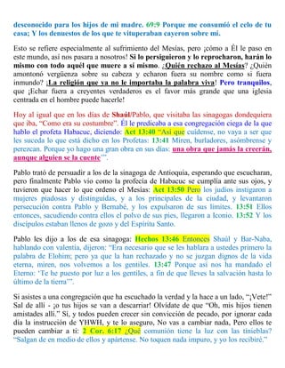 desconocido para los hijos de mi madre. 69:9 Porque me consumió el celo de tu
casa; Y los denuestos de los que te vituperaban cayeron sobre mí.
Esto se refiere especialmente al sufrimiento del Mesías, pero ¡cómo a Él le paso en
este mundo, así nos pasara a nosotros! Si lo persiguieron y lo reprocharon, harán lo
mismo con todo aquél que muere a sí mismo. ¿Quién rechazo al Mesías? ¿Quién
amontonó vergüenza sobre su cabeza y echaron fuera su nombre como si fuera
inmundo? ¡La religión que ya no le importaba la palabra viva! Pero tranquilos,
que ¡Echar fuera a creyentes verdaderos es el favor más grande que una iglesia
centrada en el hombre puede hacerle!
Hoy al igual que en los días de Shaúl/Pablo, que visitaba las sinagogas dondequiera
que iba, “Como era su costumbre”. Él le predicaba a esa congregación ciega de la que
hablo el profeta Habacuc, diciendo: Act 13:40 “Así que cuídense, no vaya a ser que
les suceda lo que está dicho en los Profetas: 13:41 Miren, burladores, asómbrense y
perezcan. Porque yo hago una gran obra en sus días: una obra que jamás la creerán,
aunque alguien se la cuente’”.
Pablo trató de persuadir a los de la sinagoga de Antioquia, esperando que escucharan,
pero finalmente Pablo vio como la profecía de Habacuc se cumplía ante sus ojos, y
tuvieron que hacer lo que ordeno el Mesías: Act 13:50 Pero los judíos instigaron a
mujeres piadosas y distinguidas, y a los principales de la ciudad, y levantaron
persecución contra Pablo y Bernabé, y los expulsaron de sus límites. 13:51 Ellos
entonces, sacudiendo contra ellos el polvo de sus pies, llegaron a Iconio. 13:52 Y los
discípulos estaban llenos de gozo y del Espíritu Santo.
Pablo les dijo a los de esa sinagoga: Hechos 13:46 Entonces Shaúl y Bar-Naba,
hablando con valentía, dijeron: “Era necesario que se les hablara a ustedes primero la
palabra de Elohim; pero ya que la han rechazado y no se juzgan dignos de la vida
eterna, miren, nos volvemos a los gentiles. 13:47 Porque así nos ha mandado el
Eterno: ‘Te he puesto por luz a los gentiles, a fin de que lleves la salvación hasta lo
último de la tierra’”.
Si asistes a una congregación que ha escuchado la verdad y la hace a un lado, “¡Vete!”
Sal de allí - ¡o tus hijos se van a descarriar! Olvídate de que “Oh, mis hijos tienen
amistades allí.” Sí, y todos pueden crecer sin convicción de pecado, por ignorar cada
día la instrucción de YHWH, y te lo aseguro, No vas a cambiar nada, Pero ellos te
pueden cambiar a ti: 2 Cor. 6:17 ¿Qué comunión tiene la luz con las tinieblas?
“Salgan de en medio de ellos y apártense. No toquen nada impuro, y yo los recibiré.”
 