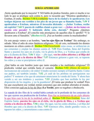 SERÁS APEDREADO
¡Serás apedreado por la mayoría! Y NO hablo de piedras literales, pero si mucho si no
todo lo que se predique será contra ti, pero te recuerdo que “Mientras apedreaban a
Esteban, él oraba. Hechos 7:58 Le echaron fuera de la ciudad y le apedrearon. Los
testigos dejaron sus vestidos a los pies de un joven que se llamaba Saulo. 7:59 Y
apedreaban a Esteban, mientras él invocaba diciendo: —¡Señor Yeshua, recibe
mi espíritu! 7:60 Y puesto de rodillas clamó a gran voz: —¡Señor, no les tomes en
cuenta este pecado! Y habiendo dicho esto, durmió.” Pregunta ¿Quiénes
apedrearon a Esteban? ¡El concilio más prestigioso de aquellos días lo aprobó! “Y lo
llevaron ante el Sanedrín.” (Hechos 6:12). ¡Fue un hombre contra la muchedumbre!
En este pasaje vemos a un hombre, “con los ojos fijos en Yeshua” Sin embargo, es
odiado. Mira el odio de estos fanáticos religiosos: “Al oír esto, rechinando los dientes
montaron en cólera contra él: Hechos 7:54 Escuchando estas cosas, se enfurecían en
sus corazones y crujían los dientes contra él. 7:55 Pero Esteban, lleno del Espíritu
Santo y puestos los ojos en el cielo, vio la gloria de Dios, y a Yeshua que estaba de
pie a la diestra de Dios. 7:56 Y dijo: —¡He aquí, veo los cielos abiertos y al Hijo del
Hombre de pie a la diestra de Dios! 7:57 Entonces gritaron a gran voz, se taparon
los oídos y a una se precipitaron sobre él.
¿Qué había en este hombre justo que tanto enojaba a las multitudes religiosas? Él
predicaba verdad que cortaba hasta el corazón: Hechos 7:51 ¡Duros de cerviz e
incircuncisos de corazón y de oídos! Ustedes resisten siempre al Espíritu Santo. Como
sus padres, así también ustedes. 7:52 ¿A cuál de los profetas no persiguieron sus
padres? Y mataron a los que de antemano anunciaron la venida del Justo. Y ahora han
venido a ser sus traidores y asesinos. 7:53 ¡Ustedes que han recibido la ley por
disposición de los ángeles, y no la guardaron! ¡Él tenía que predicar la verdad! Pero
los que escucharon esa verdad, tenían corazones que aún estaban aferrados al mundo.
Ellos conocían cuál era la ley de Dios (La Toráh), pero se negaban a obedecerla.
La espada de dos filos de la verdad había cortado en lo profundo de los corazones de
los que oyeron esa predicación de Esteban. Pero fue su testimonio de un cielo abierto
lo que hizo caer la ira de la multitud sobre él. Hechos 7:55 Pero Esteban, lleno del
Espíritu Santo, puestos los ojos en el cielo, vio la gloria de Dios, y a Yeshua que
estaba a la diestra de Dios, 7:56 y dijo: He aquí, veo los cielos abiertos, y al Hijo del
Hombre que está a la diestra de Dios. 7:57 Entonces ellos, dando grandes voces, se
taparon los oídos, y arremetieron a una contra él.
 