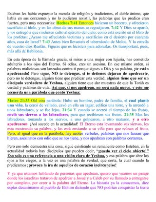 Esteban les había expuesto la mezcla de religión y tradiciones, el doble ánimo, que
había en sus corazones y no lo pudieron resistir, las palabras que les predico eran
fuertes, pero muy necesarias: Hechos 7:41 Entonces hicieron un becerro, y ofrecieron
sacrificio al ídolo, y en las obras de sus manos se regocijaron. 7:42 Y Dios se apartó,
y los entregó a que rindiesen culto al ejército del cielo; como está escrito en el libro de
los profetas: ¿Acaso me ofrecisteis víctimas y sacrificios en el desierto por cuarenta
años, casa de Israel? 7:43 Antes bien llevasteis el tabernáculo de Moloc, Y la estrella
de vuestro dios Renfán, Figuras que os hicisteis para adorarlas. Os transportaré, pues,
más allá de Babilonia.
En esta época de la llamada gracia, si miras a una mujer con lujuria, has cometido
adulterio a los ojos del Eterno. Si odias, eres un asesino. En ese mismo orden, si
palabras maliciosas son lanzadas contra ti porque sigues a Di-s y su palabra, ¡te están
apedreando! Pero sigue, NO te detengas, si te detienes dejaran de apedrearte,
pero no te detengas, alguien tiene que predicar esta verdad, alguien tiene que ser un
discípulo verdadero de Yeshua, alguien tiene que dar muestras de que la Toráh es
verdad y palabras de vida. Así que, si nos apedrean, no será nada nuevo, y esto me
recuerda una parábola que conto Yeshua:
Mateo 21:33 Oíd otra parábola: Hubo un hombre, padre de familia, el cual plantó
una viña, la cercó de vallado, cavó en ella un lagar, edificó una torre, y la arrendó a
unos labradores, y se fue lejos. 21:34 Y cuando se acercó el tiempo de los frutos,
envió sus siervos a los labradores, para que recibiesen sus frutos. 21:35 Mas los
labradores, tomando a los siervos, a uno golpearon, a otro mataron, y a otro
apedrearon. ¡Así sucede en la actualidad! El Eterno esta levantando sus siervos, les
esta mostrando su palabra, y los está enviando a su viña para que reúnan el fruto.
Pero, al igual que en la parábola, hay azotes verbales, palabras que nos lanzan que
hieren, asesinatos con odio que se nos tiene, y nos apedrean con palabras cortantes.
Pero eso solo demuestra una cosa, sigue existiendo un remanente como Esteban, en la
actualidad todavía hay discípulos que pueden decir, “¡puedo ver el cielo abierto!”
Eso solo es una referencia a una visión clara de Yeshua, y esa palabra que abre los
ojos a los ciegos, a la vez es una palabra de verdad, que corta, la cual cuando la
predicamos ¡provoca la ira de aquellos de corazón incircunciso!
Y ya que estamos hablando de personas que apedrean, quiero que veamos un pasaje
donde los israelitas trataron de apedrear a Josué y a Caleb por su llamado a entregarse
por completo, por creer a la palabra del Eterno. La historia ya la conocemos, diez
espías desanimaron al pueblo de Elohim diciendo que NO podrían conquistar la tierra
 