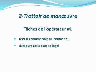 2-Trottoir de manœuvre

       Tâches de l’opérateur #1
   Met les commandes au neutre et...
   demeure assis dans sa loge!
 