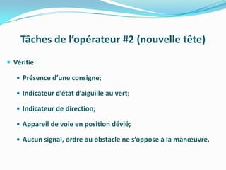 Tâches de l’opérateur #2 (nouvelle tête)
 Vérifie:

    Présence d’une consigne;

    Indicateur d’état d’aiguille au vert;

    Indicateur de direction;

    Appareil de voie en position dévié;

    Aucun signal, ordre ou obstacle ne s’oppose à la manœuvre.
 