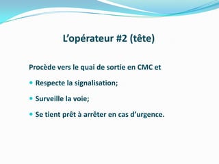 L’opérateur #2 (tête)

Procède vers le quai de sortie en CMC et
 Respecte la signalisation;

 Surveille la voie;

 Se tient prêt à arrêter en cas d’urgence.
 