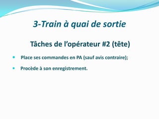 3-Train à quai de sortie

        Tâches de l’opérateur #2 (tête)
   Place ses commandes en PA (sauf avis contraire);

   Procède à son enregistrement.
 