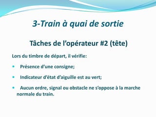 3-Train à quai de sortie

         Tâches de l’opérateur #2 (tête)
Lors du timbre de départ, il vérifie:

    Présence d’une consigne;

    Indicateur d’état d’aiguille est au vert;

    Aucun ordre, signal ou obstacle ne s’oppose à la marche
    normale du train.
 
