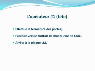 L’opérateur #1 (tête)

 Effectue la fermeture des portes;

 Procède vers le trottoir de manœuvre en CMC;

 Arrête à la plaque LM.
 