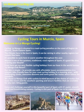 Cycling Tours in Murcia, Spain   Cycling  La Manga is situated in a road cycling paradise on the coast of Region de Murcia , South Eastern Spain.  The Climate here is the best in Spain, it can be raining in other nearby regions but remain fine here.  It’s possible to cycle here in warm weather throughout the year.  Murcia is one of the quietest, traditional, rural regions of Spain; it's good like that, so bring your bicycle!  From here we run very flexible cycling holidays from our base in the world famous ‘La Manga Club Resort’. Our aim is simple – to provide you with affordable luxury accommodation in a relaxed, bike-friendly base for your road cycling holiday in a stunning area – with challenging climbs, awesome descents and some great flat routes which follow the coastline. We chose La Manga Club with cyclists in mind because of the choice of routes that leave the resort and the excellent sporting and leisure facilities that are available for any non-riding guests. Come and challenge yourself in this beautiful part of Spain with it’s quiet, smooth roads and breathtaking scenery. Cycling in this part of Spain has to be experienced. Welcome to La Manga Cycling! La Manga Cycling Ltd 