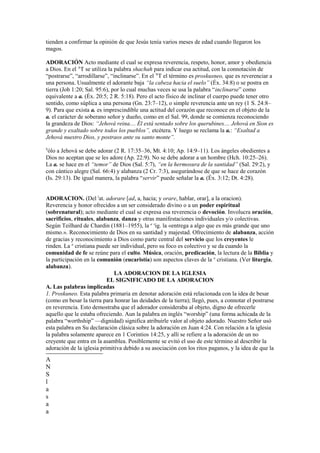 tienden a confirmar la opinión de que Jesús tenía varios meses de edad cuando llegaron los
magos.

ADORACIÓN Acto mediante el cual se expresa reverencia, respeto, honor, amor y obediencia
a Dios. En el AT se utiliza la palabra shachah para indicar esa actitud, con la connotación de
“postrarse”, “arrodillarse”, “inclinarse”. En el NT el término es proskusneo, que es reverenciar a
una persona. Usualmente el adorante baja “la cabeza hacia el suelo” (Éx. 34:8) o se postra en
tierra (Job 1:20; Sal. 95:6), por lo cual muchas veces se usa la palabra “inclinarse” como
equivalente a a. (Éx. 20:5; 2 R. 5:18). Pero el acto físico de inclinar el cuerpo puede tener otro
sentido, como súplica a una persona (Gn. 23:7–12), o simple reverencia ante un rey (1 S. 24:8–
9). Para que exista a. es imprescindible una actitud del corazón que reconoce en el objeto de la
a. el carácter de soberano señor y dueño, como en el Sal. 99, donde se comienza reconociendo
la grandeza de Dios: “Jehová reina.... Él está sentado sobre los querubines.... Jehová en Sion es
grande y exaltado sobre todos los pueblos”, etcétera. Y luego se reclama la a.: “Exaltad a
Jehová nuestro Dios, y postraos ante su santo monte”.
S
 ólo a Jehová se debe adorar (2 R. 17:35–36, Mt. 4:10; Ap. 14:9–11). Los ángeles obedientes a
Dios no aceptan que se les adore (Ap. 22:9). No se debe adorar a un hombre (Hch. 10:25–26).
La a. se hace en el “temor” de Dios (Sal. 5:7), “en la hermosura de la santidad” (Sal. 29:2), y
con cántico alegre (Sal. 66:4) y alabanza (2 Cr. 7:3), asegurándose de que se hace de corazón
(Is. 29:13). De igual manera, la palabra “servir” puede señalar la a. (Éx. 3:12; Dt. 4:28).


ADORACION. (Del lat. adorare [ad, a, hacia; y orare, hablar, orar], a la oracion).
Reverencia y honor ofrecidos a un ser considerado divino o a un poder espiritual
(sobrenatural); acto mediante el cual se expresa esa reverencia o devoción. Involucra oración,
sacrificios, rituales, alabanza, danza y otras manifestaciones individuales y/o colectivas.
Según Teilhard de Chardin (1881–1955), la a sig. la «entrega a algo que es más grande que uno
mismo.». Reconocimiento de Dios en su santidad y majestad. Ofrecimiento de alabanza, acción
de gracias y reconocimiento a Dios como parte central del servicio que los creyentes le
rinden. La a cristiana puede ser individual, pero su foco es colectivo y se da cuando la
comunidad de fe se reúne para el culto. Música, oración, predicación, la lectura de la Biblia y
la participación en la comunión (eucaristía) son aspectos claves de la a cristiana. (Ver liturgia,
alabanza).
                              LA ADORACION DE LA IGLESIA
                           EL SIGNIFICADO DE LA ADORACION
A. Las palabras implicadas
1. Proskuneo. Esta palabra primaria en denotar adoración está relacionada con la idea de besar
(como en besar la tierra para honrar las deidades de la tierra); llegó, pues, a connotar el postrarse
en reverencia. Esto demostraba que el adorador consideraba al objeto, digno de ofrecerle
aquello que le estaba ofreciendo. Aun la palabra en inglés “worship” (una forma achicada de la
palabra “worthship” —dignidad) significa atribuirle valor al objeto adorado. Nuestro Señor usó
esta palabra en Su declaración clásica sobre la adoración en Juan 4:24. Con relación a la iglesia
la palabra solamente aparece en 1 Corintios 14:25, y allí se refiere a la adoración de un no
creyente que entra en la asamblea. Posiblemente se evitó el uso de este término al describir la
adoración de la iglesia primitiva debido a su asociación con los ritos paganos, y la idea de que la
A
N
S
l
a
s
a
a
 