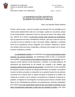 UNIVERSIDAD DE GUADALAJARA                                      Guía de Aprendizaje:
SISTEMA DE EDUCACIÓN MEDIA SUPERIOR                                  APRECIACIÓN DEL
ARTE
BACHILLERATO GENERAL POR COMPETENCIAS                         Módulo 2. Actividad   3
 


                     LA MANIFESTACIÓN ARTÍSTICA:
                     ELEMENTOS ESTRUCTURALES

                                               Autor: Luis Gerardo Chávez Godínez


Al decir «obra de arte», ¿qué es lo primero que piensas? Es muy probable que tu
mente asocie rápidamente la idea con una imagen, quizás con una pintura, porque
te has acostumbrado a relacionar el arte con ese tipo de obras. Pero debes saber
que, además de la pintura, el arte tiene muchas otras maneras de manifestarse.
Aquí te proponemos la frase «manifestación artística», para que tu idea de lo que es
una obra de arte se extienda no sólo a las obras visibles, palpables y duraderas
como son la arquitectura, pintura, fotografía, cine, escultura, artesanías y demás,
sino también hacia las formas inmateriales y efímeras como pueden ser la música,
la danza, la literatura y el teatro.


       La manifestación artística es un fenómeno que ocurre cuando alguien quiere
expresar una emoción importante, sus sentimientos sobre la vida o su percepción
de la realidad, y se da cuenta que las palabras ordinarias no son suficientes, que un
discurso normal, digamos de tipo descriptivo o científico, no le deja satisfecho. El
sentimiento que experimenta es tan potente, tan complejo y tan inefable, que
necesita encontrar otras maneras de comunicarse. Las personas con esa necesidad
de expresión pueden comenzar con trabajos preliminares, por ejemplo, una partitura
musical o el demo que graba un compositor con su guitarra el guión de una película,
el borrador de un poema sobre un pedazo de papel, la maqueta de un edificio, los
moldes de un escultor o de un artesano, los bocetos de un dibujante, la placa de un
grabador, el negativo de una fotografía, los ensayos para la danza o el teatro. Estas
obras ya son manifestaciones artísticas, son preparaciones, productos anticipados;
pero todavía no se les puede llamar obras de arte, sino hasta el momento en que
están completamente elaboradas y listas para ser exhibidas al público. Una «obra
 