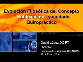 Evolución Filosófica del Concepto
“ Subluxación” y cuidado
Quiropráctico

David López DC PT
Director
Programa de Quiropraxia UCENTRAL
12 de Enero, 2014

 