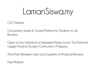 LamanSiswa.my
C2C Platform
Convenient, Simple & Trusted Platform for Students to do
Business
Open to Any Individual or Interested Parties to Join The Potential
Largest Portal of Student Community in Malaysia
Third Party Between Users and Suppliers of Products/Services
Free Platform
 