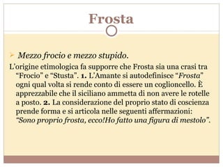 Frosta Mezzo frocio e mezzo stupido. L’origine etimologica fa supporre che Frosta sia una crasi tra “Frocio” e “Stusta”.  1.  L’Amante si autodefinisce “ Frosta ” ogni qual volta si rende conto di essere un coglioncello. È apprezzabile che il siciliano ammetta di non avere le rotelle a posto.  2.  La considerazione del proprio stato di coscienza prende forma e si articola nelle seguenti affermazioni:  “Sono proprio frosta, ecco!Ho fatto una figura di mestolo”. 