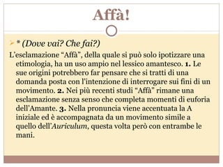 Affà! * (Dove vai? Che fai?) L’esclamazione “Affà”, della quale si può solo ipotizzare una etimologia, ha un uso ampio nel lessico amantesco.  1.  Le sue origini potrebbero far pensare che si tratti di una domanda posta con l’intenzione di interrogare sui fini di un movimento.  2.  Nei più recenti studi “Affà” rimane una esclamazione senza senso che completa momenti di euforia dell’Amante.  3.  Nella pronuncia viene accentuata la A iniziale ed è accompagnata da un movimento simile a quello dell’ Auriculum , questa volta però con entrambe le mani. 