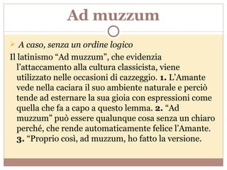 Ad muzzum A caso, senza un ordine logico Il latinismo “Ad muzzum”, che evidenzia l’attaccamento alla cultura classicista, viene utilizzato nelle occasioni di cazzeggio.  1.  L’Amante vede nella caciara il suo ambiente naturale e perciò tende ad esternare la sua gioia con espressioni come quella che fa a capo a questo lemma.  2.  “Ad muzzum” può essere qualunque cosa senza un chiaro perché, che rende automaticamente felice l’Amante.  3.  “Proprio così, ad muzzum, ho fatto la versione. 