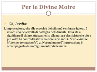 Per le Divine Moire Oh, Perdio! L’imprecazione, che alle orecchie dei più può sembrare ignota, è invece uno dei cavalli di battaglia dell’Amante. Essa sta a significare il chiaro attaccamento alla natura classicista che più e più volte ha contraddistinto l’autore siciliano.  1.  “Per le divine Moire sto impazzendo”.  2.  Normalmente l’imprecazione è accompagnata da un “agitamento” delle mani.  