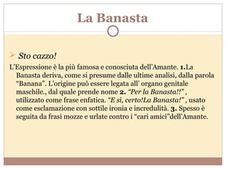 La Banasta Sto cazzo! L’Espressione è la più famosa e conosciuta dell’Amante.  1. La Banasta deriva, come si presume dalle ultime analisi, dalla parola “Banana”. L’origine può essere legata all’ organo genitale maschile., dal quale prende nome  2.  “Per la Banasta!!”  , utilizzato come frase enfatica.  “E sì, certo!La Banasta!” ,  usato come esclamazione con sottile ironia e incredulità.  3.  Spesso è seguita da frasi mozze e urlate contro i “cari amici”dell’Amante. 