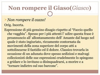 Non rompere il Giaso( Giasco ) Non rompere il cazzo! Orig. Incerta. Espressione di più genuino disagio rispetto al “Faccio quello che vugghiu”. Spesso per i più attenti l’ udire questa frase è preannuncio all’ allontanamento dell’ Amante dal luogo nel quale è stato ingiuriato, riccamente contornata da movimenti della zona superiore del corpo atti a sottolinearne il fastidio ed il dolore. Classico trovarla in occasione di un adunata dove spesso sediziosi e malvagi collezionisti delle sue espressioni crudelmente lo spingono a gridare e lo invitano a disinquadrarsi, a morire e a “tornare indietro sul suo barcone”. 