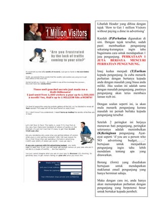 Lihatlah Header yang dibina dengan
tajuk ‘How to Get 1 million Visitors
without paying a dime in advertising’

Kaedah (P)Perhatian digunakan di
sini. Dengan tajuk tersebut, sudah
pasti   membuatkan      pengunjung
sekurang-kurangnya    ingin   tahu
bagaimana cara untuk mendapatkan 1
juta pengunjung. PERKATAAN 1
JUTA     BERJAYA        MENCURI
PERHATIAN PENGUNJUNG.

Imej kedua menjadi (T)Tarikan
kepada pengunjung. Ia cuba menarik
perhatian dengan bertanya kepada
anda dengan masalah yang biasa anda
miliki. Jika soalan ini adalah sama
dengan masalah pengunjung, pastinya
pengunjung akan terus membaca
laman web ini.

Dengan soalan seperti ini, ia akan
mula menarik pengunjung kerana
masalah ini pernah berlaku kepada
pengunjung tersebut

Setelah 2 peringkat ini berjaya
menawan hati pengunjung, peringkat
seterusnya adalah menimbulkan
(K)Keinginan pengunjung. Ayat-
ayat seperti ‘if you are a person who
NO      advertising      budget,…….’
bertujuan       untuk       menjadikan
pengunjung       ingin    tahu   lebih
mendalam       tentang     apa    yang
ditawarkan.

Borang (form) yang disediakan
bertujuan    untuk     mendapatkan
maklumat email pengunjung yang
hanya berminat sahaja.

Maka dengan cara ini, anda hanya
akan menumpukan perhatian dengan
pengunjung yang berpotensi besar
untuk bertukar kepada pembeli.
 