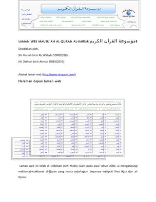 LAMAN WEB MAUSU’AH AL-QURAN AL-KARIM(              ‫)موسوعة القرآن الكريم‬
Disediakan oleh,

Siti Mariah binti Ab Wahab (10BI02058)

Siti Dafinah binti Ahmad (10BI02057)



Alamat laman web (http://www.iid-quran.com/)

Halaman depan laman web




Laman web ini telah di terbitkan oleh Media Islam pada awal tahun 2004, ia mengandungi
maklumat-maklumat al-Quran yang mana sebahagian besarnya meliputi ilmu ikjaz dan al-
Quran.
 