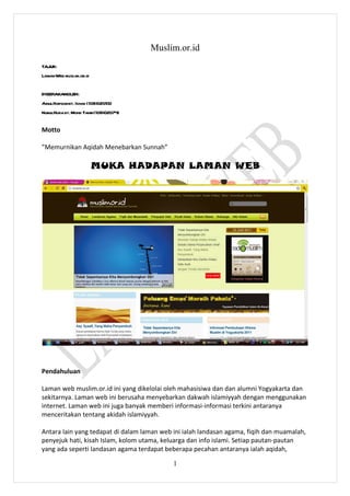 Muslim.or.id
TAJUK:
LamanWeb muslim.or.id


DISEDIAKANOLEH:
AinulHafizahbt. Ishak (10BI02055)
NurulHuda bt. Mohd Tahir(10BI02074)


Motto

”Memurnikan Aqidah Menebarkan Sunnah”

                        MUKA HADAPAN LAMAN WEB




Pendahuluan

Laman web muslim.or.id ini yang dikelolai oleh mahasisiwa dan dan alumni Yogyakarta dan
sekitarnya. Laman web ini berusaha menyebarkan dakwah islamiyyah dengan menggunakan
internet. Laman web ini juga banyak memberi informasi-informasi terkini antaranya
menceritakan tentang akidah islamiyyah.

Antara lain yang tedapat di dalam laman web ini ialah landasan agama, fiqih dan muamalah,
penyejuk hati, kisah Islam, kolom utama, keluarga dan info islami. Setiap pautan-pautan
yang ada seperti landasan agama terdapat beberapa pecahan antaranya ialah aqidah,

                                            1
 