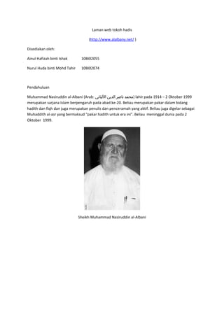 Laman web tokoh hadis

                                   (http://www.alalbany.net/ )

Disediakan oleh:

Ainul Hafizah binti Ishak      10BI02055

Nurul Huda binti Mohd Tahir    10BI02074



Pendahuluan

Muhammad Nasiruddin al-Albani (Arab: ‫ )محمد ناصر الدين اللباني‬lahir pada 1914 – 2 Oktober 1999
merupakan sarjana Islam berpengaruh pada abad ke-20. Beliau merupakan pakar dalam bidang
hadith dan fiqh dan juga merupakan penulis dan penceramah yang aktif. Beliau juga digelar sebagai
Muhaddith al-asr yang bermaksud "pakar hadith untuk era ini". Beliau meninggal dunia pada 2
Oktober 1999.




                              Sheikh Muhammad Nasiruddin al-Albani
 