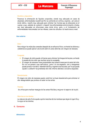 
UCV - CIS
La Manzana Yesenia Villanueva
Yupanqui
 
Diurético y depurativa  
Favorece la eliminación de líquidos corporales, siendo muy adecuada en casos de
obesidad, enfermedades reumáticas Por su contenido en cistina y arginina , así como el
ácido málico, resulta muy adecuada para eliminar las toxinas que se almacenan en el
cuerpo y que, además de combatir o impedir las enfermedades anteriormente citadas,
son muy adecuadas en afecciones como ácido úrico, gota, y el tratamiento de
enfermedades relacionadas con los riñones, como los cálculos o la insuficiencia renal.
Uso externo 
Dolor  
Para relajar los músculos cansados después de un esfuerzo físico, evitando los dolores y
calambres se puede aplicar una loción sobre la zona dolorida con vinagre de manzana.
Fungicida  
★ El vinagre de sidra puede utilizarse para eliminar los hongos de los pies, evitando
la sensación de ardor que muchas veces la acompaña.
★ El vinagre de manzana tiene propiedades muy beneficiosas para la salud del oído.
Es rico en potasio cuya deficiencia, junto a la de magnesio, zinc y manganeso
puede producir sordera. Además hidrata y regenera las mucosas, por lo que puede
ayudar a combatir los problemas del oído interno debidos a excesiva sequedad.
Desodorizante  
El vinagre de sidra de manzana puede constituir un buen desodorante para eliminar el
olor desagradable que produce el sudor en las axilas.
Flacidez 
Se utiliza para realizar masajes de las zonas flácidas y mejorar el aspecto de la piel.
Manchas en los dientes  
La cáscara de este fruto ayuda a quitar manchas de los residuos que dejan el cigarrillo y
la vejez en los dientes.
6. Consumo 
Alimenticio 
4 
 