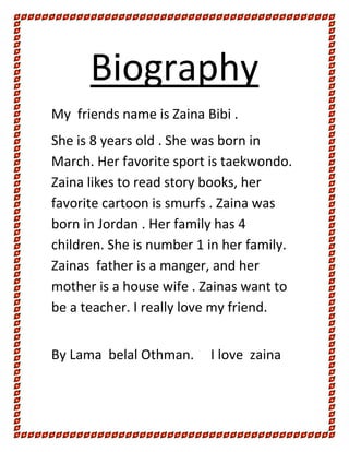 Biography
My friends name is Zaina Bibi .
She is 8 years old . She was born in
March. Her favorite sport is taekwondo.
Zaina likes to read story books, her
favorite cartoon is smurfs . Zaina was
born in Jordan . Her family has 4
children. She is number 1 in her family.
Zainas father is a manger, and her
mother is a house wife . Zainas want to
be a teacher. I really love my friend.


By Lama belal Othman.     I love zaina
 