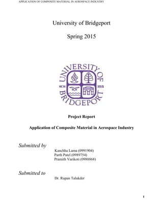 APPLICATION OF COMPOSITE MATERIAL IN AEROSPACE INDUSTRY
University of Bridgeport
Spring 2015
Project Report
Application of Composite Material in Aerospace Industry
Submitted by
Kanchha Lama (0991904)
Parth Patel (0989754)
Pramith Varikoti (0988868)
Submitted to
Dr. Rupan Talukder
1
 