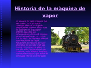 Historia de la màquina de vapor La màquina de vapor moderna que s'empraven en la generació d'energia elèctrica no és ja de desplaçament positiu o èmbol com les descriptiu en el paràgraf anterior, aquestes són turbomàquines, diem amb això que estan travessades per un continu flux de vapor; les mateixes reben el nom de turbines de vapor. Actualment, la màquina de vapor alternativa és un motor molt poc emprat per a serveis auxiliars, ja que s'ha vista desplaçada pel que coneixem, en la màquina industrial, com el motor elèctric i pel motor de combustió interna en el transport 