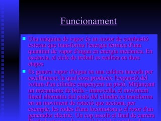 Funcionament Una màquina de vapor és un motor de combustió externa que transforma l'energia tèrmica d'una quantitat de vapor d'aigua en energia mecànica. En essència, el cicle de treball es realitza en dues etapes Es genera vapor d'aigua en una caldera tancada per escalfament, la qual cosa produeix l'expansió del volum d'un cilindre empenyent un pistó. Mitjançant un mecanisme de biela - manovella, el moviment lineal alternatiu del pistó del cilindre es transforma en un moviment de rotació que acciona, per exemple, les rodes d'una locomotora o el rotor d'un generador elèctric. Un cop assolit el final de carrera l'èmbol retorna a la posició inicial i expulsa el vapor d'aigua utilitzant l'energia cinètica d'un volant d'inèrcia 