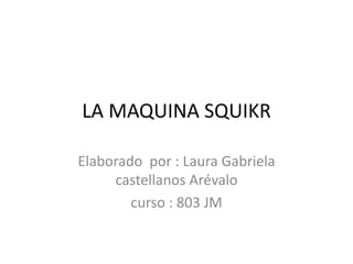 LA MAQUINA SQUIKR
Elaborado por : Laura Gabriela
castellanos Arévalo
curso : 803 JM
 