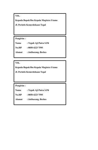 Yth..
Kepada Bapak/Ibu Kepala Magistra Utama
Jl. Perintis Kemerdekaan Tegal

Pengirim :
Nama

: Teguh Aji Putra S.Pd

No.HP

: 0858 4223 7595

Alamat

: Jatibarang, Brebes

Yth..
Kepada Bapak/Ibu Kepala Magistra Utama
Jl. Perintis Kemerdekaan Tegal

Pengirim :
Nama

: Teguh Aji Putra S.Pd

No.HP

: 0858 4223 7595

Alamat

: Jatibarang, Brebes

 