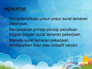 INDIKATOR
1. Mengidentifikasi unsur-unsur surat lamaran
pekerjaan.
2. Menjelaskan prinsip-prinsip penulisan
bagian-bagian surat lamaran pekerjaan.
3. Menulis surat lamaran pekerjaan
berdasarkan iklan atau inisiatif sendiri.
 