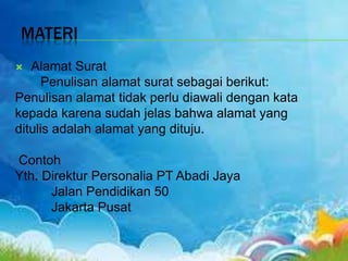 MATERI
 Alamat Surat
Penulisan alamat surat sebagai berikut:
Penulisan alamat tidak perlu diawali dengan kata
kepada karena sudah jelas bahwa alamat yang
ditulis adalah alamat yang dituju.
Contoh
Yth. Direktur Personalia PT Abadi Jaya
Jalan Pendidikan 50
Jakarta Pusat
 