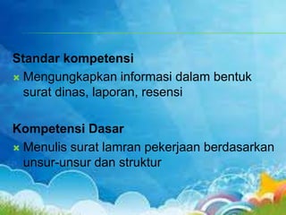 Standar kompetensi
 Mengungkapkan informasi dalam bentuk
surat dinas, laporan, resensi
Kompetensi Dasar
 Menulis surat lamran pekerjaan berdasarkan
unsur-unsur dan struktur
 