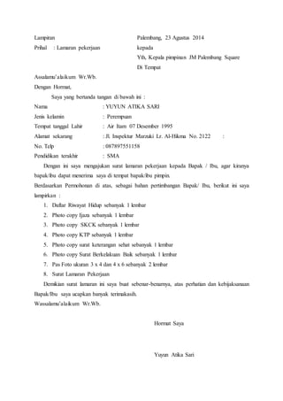 Lampiran Palembang, 23 Agustus 2014 
Prihal : Lamaran pekerjaan kepada 
Yth, Kepala pimpinan JM Palembang Square 
Di Tempat 
Assalamu’alaikum Wr.Wb. 
Dengan Hormat, 
Saya yang bertanda tangan di bawah ini : 
Nama : YUYUN ATIKA SARI 
Jenis kelamin : Perempuan 
Tempat tanggal Lahir : Air Itam 07 Desember 1995 
Alamat sekarang : Jl. Inspektur Marzuki Lr. Al-Hikma No. 2122 : 
No. Telp : 087897551158 
Pendidikan terakhir : SMA 
Dengan ini saya mengajukan surat lamaran pekerjaan kepada Bapak / Ibu, agar kiranya 
bapak/ibu dapat menerima saya di tempat bapak/ibu pimpin. 
Berdasarkan Permohonan di atas, sebagai bahan pertimbangan Bapak/ Ibu, berikut ini saya 
lampirkan : 
1. Daftar Riwayat Hidup sebanyak 1 lembar 
2. Photo copy Ijaza sebanyak 1 lembar 
3. Photo copy SKCK sebanyak 1 lembar 
4. Photo copy KTP sebanyak 1 lembar 
5. Photo copy surat keterangan sehat sebanyak 1 lembar 
6. Photo copy Surat Berkelakuan Baik sebanyak 1 lembar 
7. Pas Foto ukuran 3 x 4 dan 4 x 6 sebanyak 2 lembar 
8. Surat Lamaran Pekerjaan 
Demikian surat lamaran ini saya buat sebenar-benarnya, atas perhatian dan kebijaksanaan 
Bapak/Ibu saya ucapkan banyak terimakasih. 
Wassalamu’alaikum Wr.Wb. 
Hormat Saya 
Yuyun Atika Sari 
 