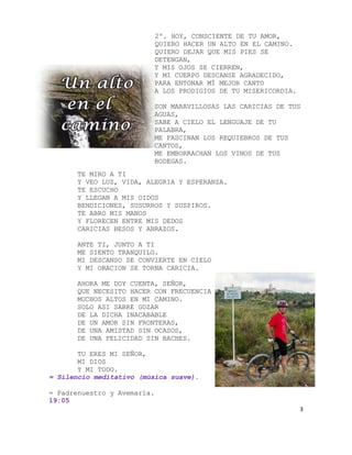 2º. HOY, CONSCIENTE DE TU AMOR,
                          QUIERO HACER UN ALTO EN EL CAMINO.
                          QUIERO DEJAR QUE MIS PIES SE
                          DETENGAN,
                          Y MIS OJOS SE CIERREN,
                          Y MI CUERPO DESCANSE AGRADECIDO,
                          PARA ENTONAR MÍ MEJOR CANTO
                          A LOS PRODIGIOS DE TU MISERICORDIA.

                          SON MARAVILLOSAS LAS CARICIAS DE TUS
                          AGUAS,
                          SABE A CIELO EL LENGUAJE DE TU
                          PALABRA,
                          ME FASCINAN LOS REQUIEBROS DE TUS
                          CANTOS,
                          ME EMBORRACHAN LOS VINOS DE TUS
                          BODEGAS.
       TE MIRO A TI
       Y VEO LUZ, VIDA, ALEGRIA Y ESPERANZA.
       TE ESCUCHO
       Y LLEGAN A MIS OIDOS
       BENDICIONES, SUSURROS Y SUSPIROS.
       TE ABRO MIS MANOS
       Y FLORECEN ENTRE MIS DEDOS
       CARICIAS BESOS Y ABRAZOS.

       ANTE TI, JUNTO A TI
       ME SIENTO TRANQUILO.
       MI DESCANSO SE CONVIERTE EN CIELO
       Y MI ORACION SE TORNA CARICIA.

       AHORA ME DOY CUENTA, SEÑOR,
       QUE NECESITO HACER CON FRECUENCIA
       MUCHOS ALTOS EN MI CAMINO.
       SOLO ASI SABRE GOZAR
       DE LA DICHA INACABABLE
       DE UN AMOR SIN FRONTERAS,
       DE UNA AMISTAD SIN OCASOS,
       DE UNA FELICIDAD SIN BACHES.

       TU ERES MI SEÑOR,
       MI DIOS
       Y MI TODO.
= Silencio meditativo (música suave).

= Padrenuestro y Avemaría.
19:05
                                                                3
 