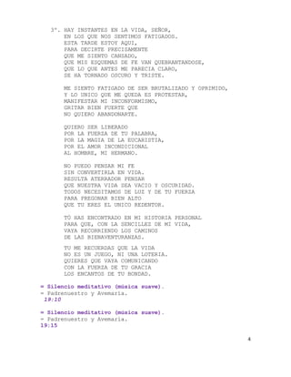 3º. HAY INSTANTES EN LA VIDA, SEÑOR,
       EN LOS QUE NOS SENTIMOS FATIGADOS.
       ESTA TARDE ESTOY AQUI,
       PARA DECIRTE PRECISAMENTE
       QUE ME SIENTO CANSADO,
       QUE MIS ESQUEMAS DE FE VAN QUEBRANTANDOSE,
       QUE LO QUE ANTES ME PARECIA CLARO,
       SE HA TORNADO OSCURO Y TRISTE.

       ME SIENTO FATIGADO DE SER BRUTALIZADO Y OPRIMIDO,
       Y LO UNICO QUE ME QUEDA ES PROTESTAR,
       MANIFESTAR MI INCONFORMISMO,
       GRITAR BIEN FUERTE QUE
       NO QUIERO ABANDONARTE.

       QUIERO SER LIBERADO
       POR LA FUERZA DE TU PALABRA,
       POR LA MAGIA DE LA EUCARISTIA,
       POR EL AMOR INCONDICIONAL
       AL HOMBRE, MI HERMANO.

       NO PUEDO PENSAR MI FE
       SIN CONVERTIRLA EN VIDA.
       RESULTA ATERRADOR PENSAR
       QUE NUESTRA VIDA SEA VACIO Y OSCURIDAD.
       TODOS NECESITAMOS DE LUZ Y DE TU FUERZA
       PARA PREGONAR BIEN ALTO
       QUE TU ERES EL UNICO REDENTOR.

       TÚ HAS ENCONTRADO EN MI HISTORIA PERSONAL
       PARA QUE, CON LA SENCILLEZ DE MI VIDA,
       VAYA RECORRIENDO LOS CAMINOS
       DE LAS BIENAVENTURANZAS.
       TU ME RECUERDAS QUE LA VIDA
       NO ES UN JUEGO, NI UNA LOTERIA.
       QUIERES QUE VAYA COMUNICANDO
       CON LA FUERZA DE TU GRACIA
       LOS ENCANTOS DE TU BONDAD.

= Silencio meditativo (música suave).
= Padrenuestro y Avemaría.
 19:10

= Silencio meditativo (música suave).
= Padrenuestro y Avemaría.
19:15

                                                           4
 