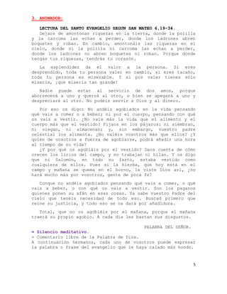 3. ANIMADOR:

   LECTURA DEL SANTO EVANGELIO SEGUN SAN MATEO 6,19-34.
   Dejaos de amontonar riquezas en la tierra, donde la polilla
y la carcoma las echan a perder, donde los ladrones abren
boquetes y roban. En cambio, amontonáis las riquezas en el
cielo, donde ni la polilla ni carcoma las echan a perder,
donde los ladrones no abren boquetes ni roban. Porque donde
tengas tus riquezas, tendrás tu corazón.
   La esplendidez da el valor a la persona. Si eres
desprendido, toda tu persona vale; en cambio, si eres tacaño,
toda tu persona es miserable. Y si por valer tienes sólo
miseria, ¡qué miseria tan grande!
   Nadie puede estar al servicio de dos amos, porque
aborrecerá a uno y querrá al otro, o bien se apegará a uno y
despreciará al otro. No podéis servir a Dios y al dinero.
   Por eso os digo: No andéis agobiados en la vida pensando
qué vais a comer o a beber; ni por el cuerpo, pensando con qué
os vais a vestir. ¿No vale más la vida que el alimento y el
cuerpo más que el vestido? Fijaos en los pájaros: ni siembran,
ni siegan, ni almacenan; y, sin embargo, vuestro padre
celestial los alimenta. ¿No valéis vosotros más que ellos? ¿Y
quién de vosotros a fuerza de agobiarse, podrá añadir una hora
al tiempo de su vida?
   ¿Y por qué os agobiáis por el vestido? Daos cuenta de cómo
crecen los lirios del campo, y no trabajan ni hilan. Y os digo
que ni Salomón, en todo su fasto, estaba vestido como
cualquiera de ellos. Pues si la hierba, que hoy está en el
campo y mañana se quema en el horno, la viste Dios así, ¿no
hará mucho más por vosotros, gente de poca fe?
   Conque no andéis agobiados pensando qué vais a comer, o qué
vais a beber, o con qué os vais a vestir. Son los paganos
quienes ponen su afán en esas cosas. Ya sabe vuestro Padre del
cielo que tenéis necesidad de todo eso. Buscad primero que
reine su justicia, y todo eso se os dará por añadidura.
   Total, que no os agobiéis por el mañana, porque el mañana
traerá su propio agobio. A cada día les bastan sus disgustos.

                                          PALABRA DEL SEÑOR.
= Silencio meditativo.
= Comentario libre de la Palabra de Dios.
A continuación hermanos, cada uno de vosotros puede expresar
la palabra o frase del evangelio que le haya calado más hondo.


                                                               5
 