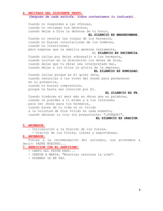 4. RECITADO DEL SIGUIENTE TEXTO:
   (Después de cada estrofa, todos contestamos lo indicado).

   Cuando no respondes a las ofensas,
   cuando no reclamas tus derechos,
   cuando dejas a Dios la defensa de tu honor,
                                   EL SILENCIO ES MANSEDUMBRE.
   Cuando no revelas las culpas de los hermanos,
   cuando no buscas consolaciones de los hombres,
   cuando no intervienes,
   pero esperas que la semilla germine lentamente,
                                     EL SILENCIO ES PACIENCIA.
   Cuando callas por dejar sobresalir a los hermanos,
   cuando ocultas en la discreción los dones de Dios,
   cuando dejas que tu obrar sea interpretado mal,
   cuando dejas a los otros la gloria de la empresa,
                                      EL SILENCIO ES HUMILDAD.
   Cuando callas porque es él quien obra,
   cuando renuncias a las voces del mundo para permanecer
   en su presencia,
   cuando no buscas comprensión,
   porque te basta ser conocido por El.
                                            EL SILENCIO ES FE.
   Cuando traduces el amor más en obras que en palabras,
   cuando te pierdes a tí mismo y a tus intereses
   para ser Jesús para tus hermanos,
   cuando haces de tu vida un sí vivido
   a la voluntad de Dios vivido en cada momento,
   cuando abrazas la cruz sin preguntarte: "¿PORQUE?",
                                       EL SILENCIO ES ORACION.

5. ANIMADOR:
   - Introducción a la Oración de los fieles.
     - Oración de los fieles, libres y espontáneas.
6. ANIMADOR:
   Fieles a la recomendación del salvador, nos atrevemos a
decir: PADRE NUESTRO...
7. BENDICION CON EL SANTISIMO:
   - CANTO DEL TATUM ERGO...
   - CANTON A MARIA: "Mientras recorres la vida".
   - PODEMOS IR EN PAZ.




                                                               6
 