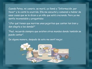Cuando Petey, mi canario, se murió, yo llamé a “Información, por favor” y le conté lo ocurrido. Ella me escuchó y comenzó a hablar de esas cosas que se le dicen a un niño que está creciendo. Pero yo me sentía inconsolable y preguntaba: “ ¿Por qué tienen que morirse unos pajaritos que cantan tan bien y dan alegría a los demás?” “ Paul, recuerda siempre que existen otros mundos donde también se puede cantar”. De alguna manera, después de esto me sentí mejor. 