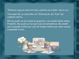 “ Entonces coge un cubito de hielo y póntelo en el dedo”, dijo la voz. Tras aquel día, yo conectaba con “Información, por favor” por cualquier motivo. Ella me ayudó con mis dudas de geografía y me enseñó dónde estaba Filadelfia. Me ayudó con los ejercicios de matemáticas. Me enseñó que la pequeña ardilla que traje del bosque tendría que comer nueces y pequeñas frutas... 