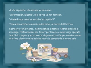 Al día siguiente, allá estaba yo de nuevo. “ Información. Dígame”, dijo la voz ya tan familiar. “ ¿Usted sabe cómo se escribe ‘excepción’?“ Todo esto aconteció en mi ciudad natal, al norte del Pacífico. Cuando yo tenía 9 años,  nos mudamos a Boston. Añoraba mucho a mi amiga. “Información, por favor” pertenecía a aquel viejo aparato telefónico negro, y yo no sentía ninguna atracción por nuestro nuevo teléfono blanco que se hallaba sobre la cómoda de la nueva sala. 