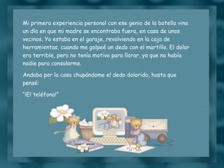 Mi primera experiencia personal con ese genio de la botella vino un día en que mi madre se encontraba fuera, en casa de unos vecinos. Yo estaba en el garaje, revolviendo en la caja de herramientas, cuando me golpeé un dedo con el martillo. El dolor era terrible, pero no tenía motivo para llorar, ya que no había nadie para consolarme. Andaba por la casa chupándome el dedo dolorido, hasta que pensé: “ ¡El teléfono!” 